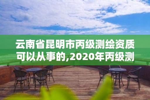 云南省昆明市丙級測繪資質可以從事的,2020年丙級測繪資質會取消嗎