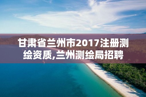 甘肅省蘭州市2017注冊測繪資質,蘭州測繪局招聘