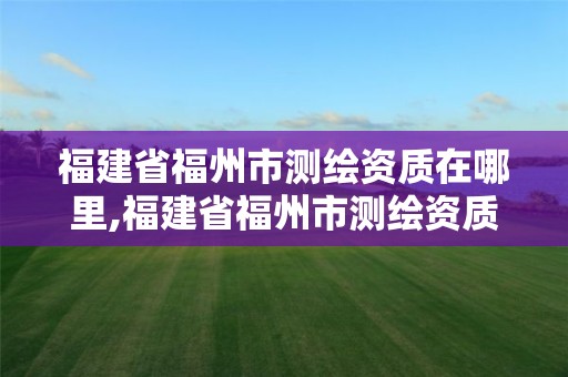 福建省福州市測繪資質在哪里,福建省福州市測繪資質在哪里辦理