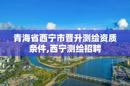 青海省西寧市晉升測繪資質條件,西寧測繪招聘