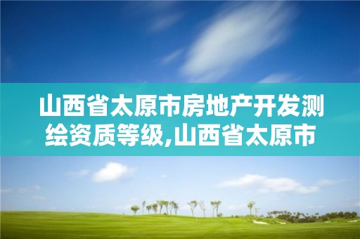 山西省太原市房地產開發測繪資質等級,山西省太原市房地產開發測繪資質等級是多少