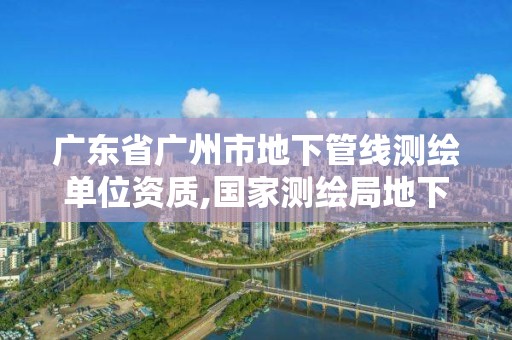 廣東省廣州市地下管線測繪單位資質,國家測繪局地下管線勘測工程院