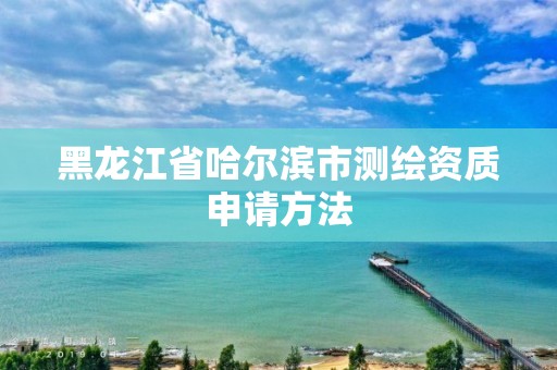 黑龍江省哈爾濱市測繪資質(zhì)申請方法