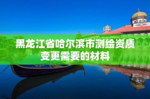 黑龍江省哈爾濱市測繪資質(zhì)變更需要的材料