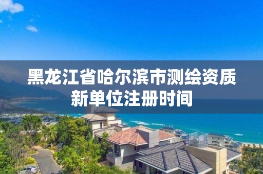 黑龍江省哈爾濱市測繪資質新單位注冊時間