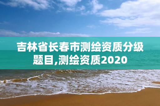 吉林省長(zhǎng)春市測(cè)繪資質(zhì)分級(jí)題目,測(cè)繪資質(zhì)2020