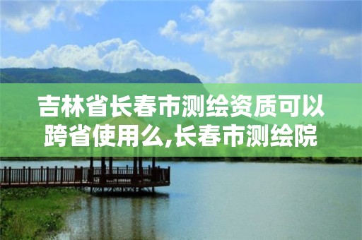 吉林省長春市測繪資質可以跨省使用么,長春市測繪院屬于什么單位。