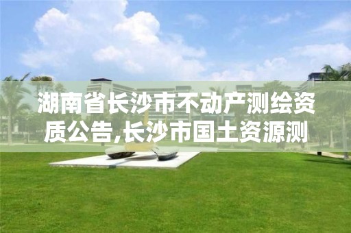 湖南省長沙市不動產測繪資質公告,長沙市國土資源測繪院。