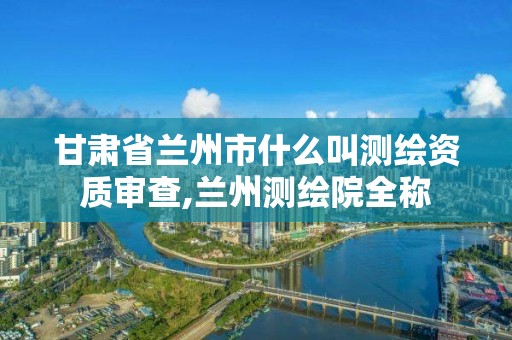 甘肅省蘭州市什么叫測繪資質審查,蘭州測繪院全稱