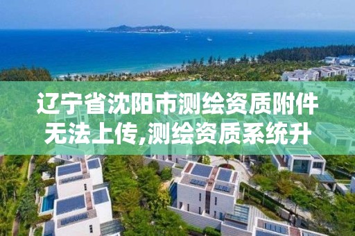 遼寧省沈陽市測繪資質附件無法上傳,測繪資質系統升級