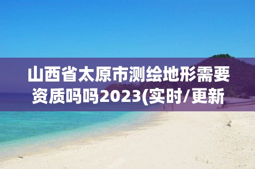 山西省太原市測繪地形需要資質嗎嗎2023(實時/更新中)