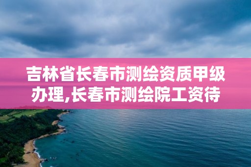 吉林省長春市測繪資質甲級辦理,長春市測繪院工資待遇