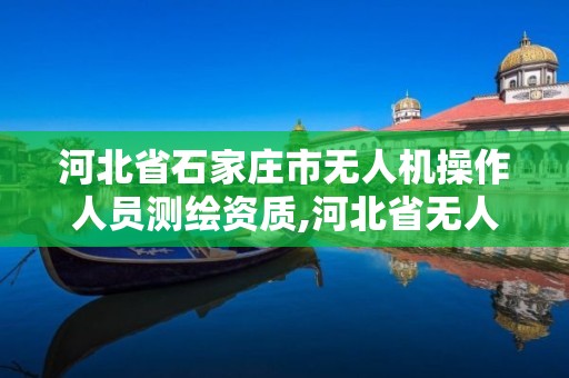 河北省石家莊市無人機操作人員測繪資質,河北省無人機證考試點在哪。