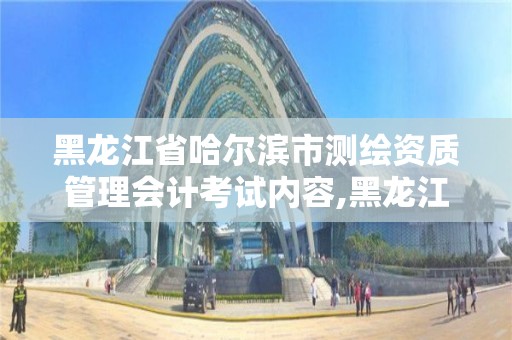 黑龍江省哈爾濱市測繪資質管理會計考試內容,黑龍江省測繪資質延期通知。