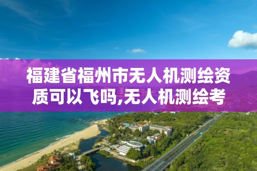 福建省福州市無人機測繪資質可以飛嗎,無人機測繪考證。