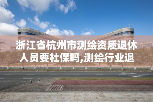 浙江省杭州市測繪資質(zhì)退休人員要社保嗎,測繪行業(yè)退休年齡