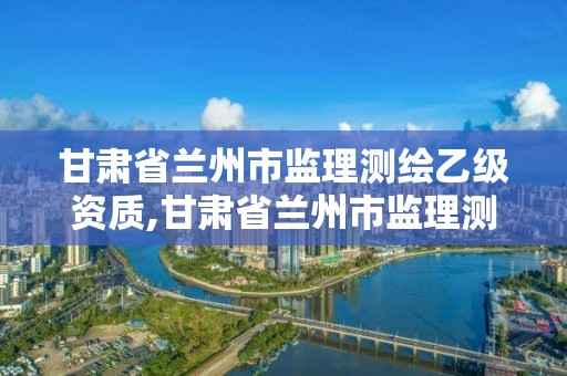 甘肅省蘭州市監(jiān)理測(cè)繪乙級(jí)資質(zhì),甘肅省蘭州市監(jiān)理測(cè)繪乙級(jí)資質(zhì)企業(yè)名單