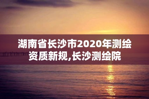 湖南省長沙市2020年測繪資質新規,長沙測繪院