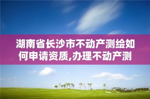 湖南省長沙市不動產測繪如何申請資質,辦理不動產測繪資質需要什么條件。