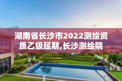 湖南省長沙市2022測繪資質(zhì)乙級延期,長沙測繪院