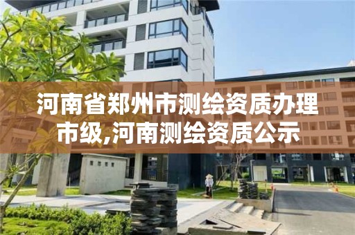 河南省鄭州市測繪資質辦理市級,河南測繪資質公示