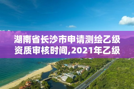 湖南省長沙市申請測繪乙級資質(zhì)審核時間,2021年乙級測繪資質(zhì)申報材料