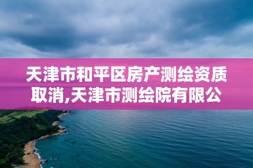 天津市和平區房產測繪資質取消,天津市測繪院有限公司資質