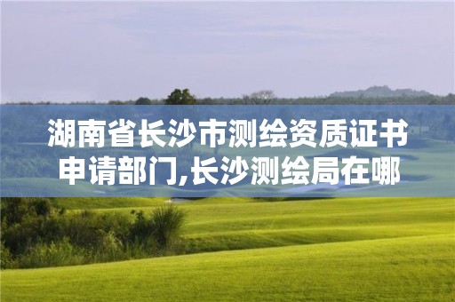 湖南省長沙市測繪資質證書申請部門,長沙測繪局在哪。