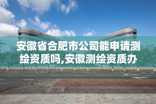 安徽省合肥市公司能申請測繪資質嗎,安徽測繪資質辦理。