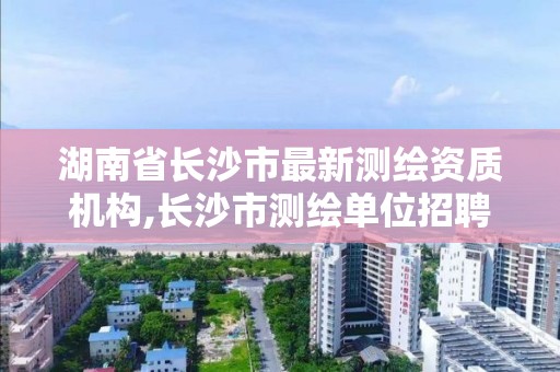 湖南省長沙市最新測繪資質機構,長沙市測繪單位招聘