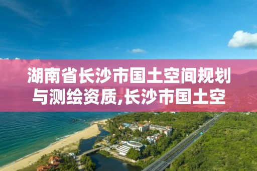 湖南省長沙市國土空間規劃與測繪資質,長沙市國土空間詳細規劃。