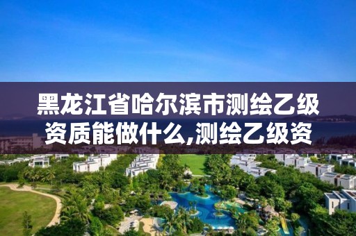 黑龍江省哈爾濱市測繪乙級資質能做什么,測繪乙級資質業務范圍