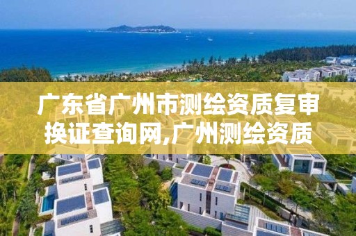 廣東省廣州市測繪資質復審換證查詢網,廣州測繪資質代辦