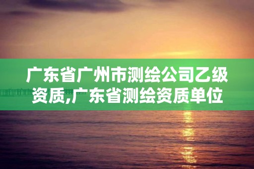 廣東省廣州市測繪公司乙級資質(zhì),廣東省測繪資質(zhì)單位名單