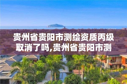 貴州省貴陽市測繪資質丙級取消了嗎,貴州省貴陽市測繪資質丙級取消了嗎今天