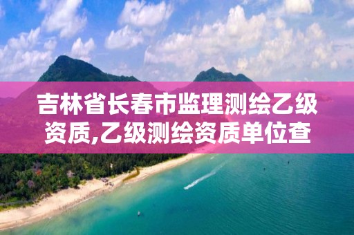 吉林省長春市監理測繪乙級資質,乙級測繪資質單位查詢