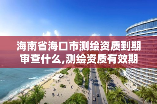 海南省海口市測繪資質到期審查什么,測繪資質有效期延續