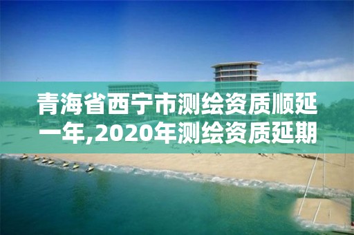 青海省西寧市測(cè)繪資質(zhì)順延一年,2020年測(cè)繪資質(zhì)延期