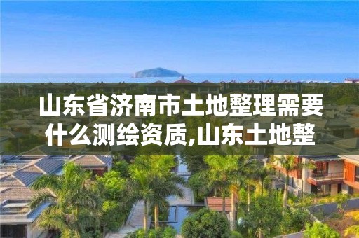 山東省濟南市土地整理需要什么測繪資質,山東土地整理軟件。