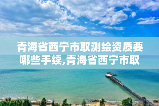 青海省西寧市取測繪資質要哪些手續,青海省西寧市取測繪資質要哪些手續呢