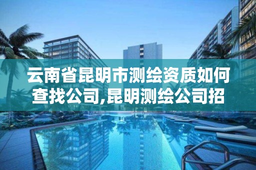 云南省昆明市測繪資質如何查找公司,昆明測繪公司招聘信息