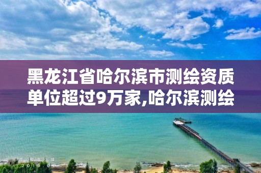 黑龍江省哈爾濱市測繪資質單位超過9萬家,哈爾濱測繪局是干什么的。