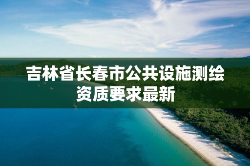 吉林省長春市公共設施測繪資質要求最新