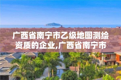 廣西省南寧市乙級(jí)地圖測(cè)繪資質(zhì)的企業(yè),廣西省南寧市乙級(jí)地圖測(cè)繪資質(zhì)的企業(yè)有哪些