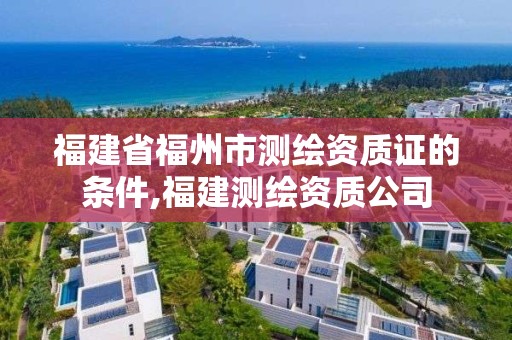 福建省福州市測繪資質證的條件,福建測繪資質公司