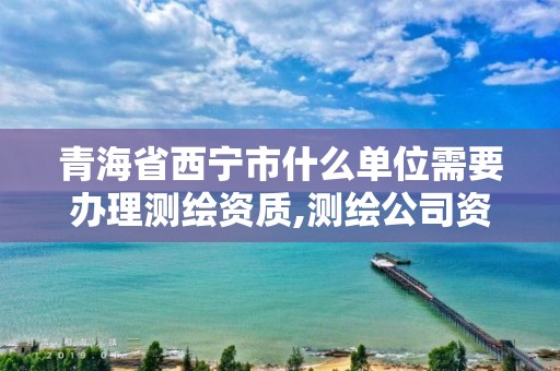 青海省西寧市什么單位需要辦理測繪資質,測繪公司資質辦理哪個部門辦理。