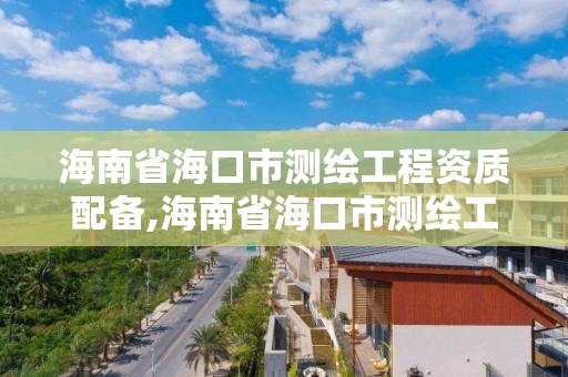 海南省海口市測繪工程資質配備,海南省海口市測繪工程資質配備人員名單