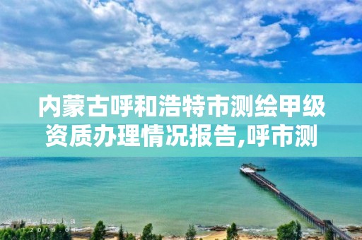 內蒙古呼和浩特市測繪甲級資質辦理情況報告,呼市測繪單位