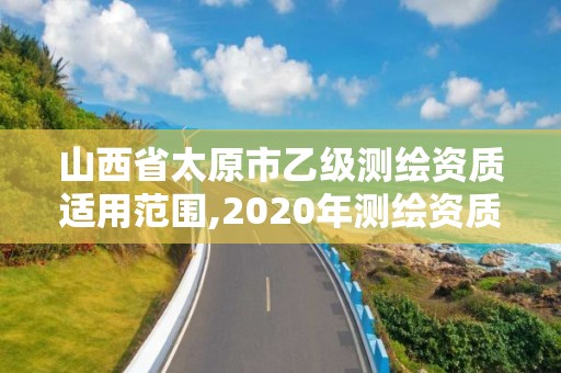 山西省太原市乙級(jí)測(cè)繪資質(zhì)適用范圍,2020年測(cè)繪資質(zhì)乙級(jí)需要什么條件