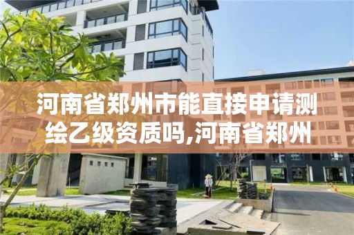 河南省鄭州市能直接申請測繪乙級資質嗎,河南省鄭州市能直接申請測繪乙級資質嗎現在。